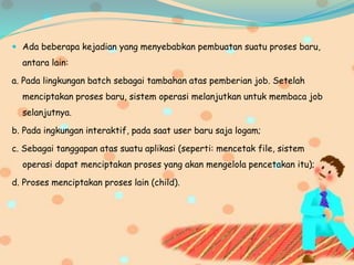  Ada beberapa kejadian yang menyebabkan pembuatan suatu proses baru,
antara lain:
a. Pada lingkungan batch sebagai tambahan atas pemberian job. Setelah
menciptakan proses baru, sistem operasi melanjutkan untuk membaca job
selanjutnya.
b. Pada ingkungan interaktif, pada saat user baru saja logam;
c. Sebagai tanggapan atas suatu aplikasi (seperti: mencetak file, sistem
operasi dapat menciptakan proses yang akan mengelola pencetakan itu);
d. Proses menciptakan proses lain (child).
 