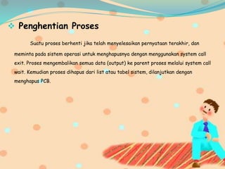  Penghentian Proses
Suatu proses berhenti jika telah menyelesaikan pernyataan terakhir, dan
meminta pada sistem operasi untuk menghapusnya dengan menggunakan system call
exit. Proses mengembalikan semua data (output) ke parent proses melalui system call
wait. Kemudian proses dihapus dari list atau tabel sistem, dilanjutkan dengan
menghapus PCB.
 