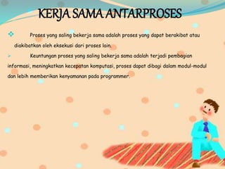 KERJA SAMA ANTARPROSES
 Proses yang saling bekerja sama adalah proses yang dapat berakibat atau
diakibatkan oleh eksekusi dari proses lain.
 Keuntungan proses yang saling bekerja sama adalah terjadi pembagian
informasi, meningkatkan kecepatan komputasi, proses dapat dibagi dalam modul-modul
dan lebih memberikan kenyamanan pada programmer.
 