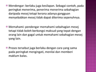 Mendengar: berlaku juga kesilapan. Sebagai contoh, pada peringkat menerima, penerima menerima sebahagian daripada mesej tetapi kerana adanya gangguan menyebabkan mesej tidak dapat diterima sepenuhnya.  Memahami: pendengar memahami sebahagian mesej tetapi tidak boleh berkongsi maksud yang tepat dengan orang lain dan gagal untuk memahami sebahagian mesej yang lain. Proses tersebut juga berlaku dengan cara yang sama pada peringkat mengingati, menilai dan memberi maklum balas.  