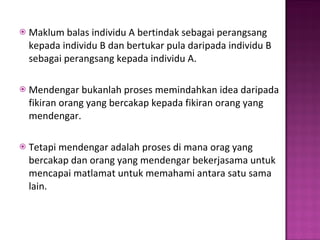 Maklum balas individu A bertindak sebagai perangsang kepada individu B dan bertukar pula daripada individu B sebagai perangsang kepada individu A. Mendengar bukanlah proses memindahkan idea daripada fikiran orang yang bercakap kepada fikiran orang yang mendengar.  Tetapi mendengar adalah proses di mana orag yang bercakap dan orang yang mendengar bekerjasama untuk mencapai matlamat untuk memahami antara satu sama lain.  