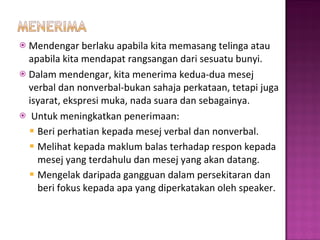 Mendengar berlaku apabila kita memasang telinga atau apabila kita mendapat rangsangan dari sesuatu bunyi. Dalam mendengar, kita menerima kedua-dua mesej verbal dan nonverbal-bukan sahaja perkataan, tetapi juga isyarat, ekspresi muka, nada suara dan sebagainya. Untuk meningkatkan penerimaan: Beri perhatian kepada mesej verbal dan nonverbal.  Melihat kepada maklum balas terhadap respon kepada mesej yang terdahulu dan mesej yang akan datang. Mengelak daripada gangguan dalam persekitaran dan beri fokus kepada apa yang diperkatakan oleh speaker. 