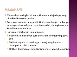 Merupakan peringkat di mana kita mempelajari apa yang dimaksudkan oleh speaker.  Proses memahami mengambil kira kedua-dua pertimbangan antara pemikiran dengan emosi-samada kebahagiaan atau kesedihan dalam mesej. Untuk meningkatkan pemahaman: Hubungkan maklumat baru dengan maklumat yang sedia ada.  Melihat kepada isi kandungan mesej yang hendak disampaikan oleh speaker.  Elakkan daripada mempertikaikan mesej yang disampaikan. 