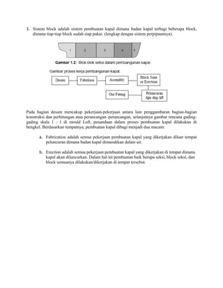 3. Sistem block adalah sistem pembuatan kapal dimana badan kapal terbagi beberapa block,
dimana tiap-tiap block sudah siap pakai. (lengkap dengan sistem perpipaannya).
Pada bagian desain mencakup pekerjaan-pekerjaan antara lain penggambaran bagian-bagian
konstruksi dan perhitungan atau perancangan–perancangan, selanjutnya gambar rencana gading-
gading skala 1 : 1 di mould Loft, penandaan dalam proses pembuatan kapal dilakukan di
bengkel. Berdasarkan tempatnya, pembuatan kapal dibagi menjadi dua macam:
a. Fabrication adalah semua pekerjaan pembuatan kapal yang dikerjakan diluar tempat
peluncuran dimana badan kapal dimasukkan dalam air.
b. Erection adalah semua pekerjaan pembuatan kapal yang dikerjakan di tempat dimana
kapal akan diluncurkan. Dalam hal ini pembuatan baik berupa seksi, block seksi, dan
block semuanya dilakukan/dikerjakan di tempat tersebut.
 