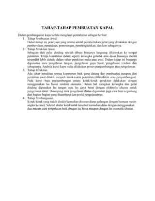 TAHAP-TAHAP PEMBUATAN KAPAL
Dalam pembangunan kapal selalu mengikuti pentahapan sabagai berikut:
1. Tahap Pembuatan Awal.
Dalam tahap ini pekerjaan yang utama adalah pembentukan pelat yang dilakukan dengan
pembersihan, penandaan, pemotongan, pembengkokkan, dan lain sebagainya.
2. Tahap Perakitan Awal.
Sebagian dari pelat dinding setelah dibuat biasanya langsung dikirimkan ke tempat
perakitan. Tetapi konstruksi dalam seperti kerangka geladak atau dasar biasanya dirakit
tersendiri lebih dahulu dalam tahap perakitan mula atau awal. Dalam tahap ini biasanya
digunakan cara pengelasan tangan, pengelasan gaya berat, pengelasan rendam dan
sebagianya. Apabila kapal kayu maka dilakukan proses penyambungan atau pengeleman.
3. Tahap Perakitan.
Ada tahap perakitan semua komponen baik yang datang dari pembuatan maupun dari
perakitan awal dirakit menjadi kotak-kotak perakitan (dilas/dilem atau penyambungan).
Pada kapal baja penyambungan antara kotak-kotak perakitan dilakukan dengan
menggunakan las busur rendam otomatis. Dalam hal mengikat kerangka dan pelat
dinding digunakan las tangan atau las gaya berat dengan elektroda khusus untuk
pengelasan datar. Disamping cara pengelasan diatas digunakan juga cara lain tergantung
dari bagian-bagian yang disambung dan posisi pengelasannya.
4. Tahap Pembangunan.
Kotak-kotak yang sudah dirakit kemudian disusun diatas galangan dengan bantuan mesin
angkat (crane). Setelah diatur kotakkotak tersebut kamudian dilas dengan menggunakan
dua macam cara pengelasan baik dengan las biasa maupun dengan las otomatik khusus.
 