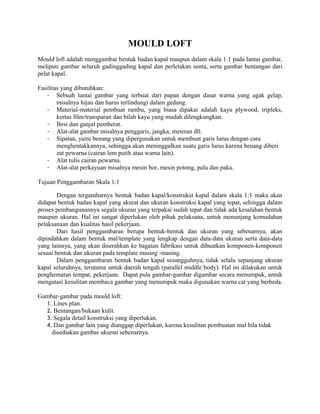 MOULD LOFT
Mould loft adalah menggambar bentuk badan kapal maupun dalam skala 1:1 pada lantai gambar,
meliputi gambar seluruh gadinggading kapal dan perletakan senta, serta gambar bentangan dari
pelat kapal.
Fasilitas yang dibutuhkan:
- Sebuah lantai gambar yang terbuat dari papan dengan dasar warna yang agak gelap,
misalnya hijau dan harus terlindungi dalam gedung.
- Material-material pembuat rambu, yang biasa dipakai adalah kayu plywood, tripleks,
kertas film/transparan dan bilah kayu yang mudah dilengkungkan.
- Besi dan ganjal pemberat.
- Alat-alat gambar misalnya penggaris, jangka, meteran dll.
- Sipatan, yaitu benang yang dipergunakan untuk membuat garis lurus dengan cara
menghentakkannya, sehingga akan meninggalkan suatu garis lurus karena benang diberi
zat pewarna (cairan lem putih atau warna lain).
- Alat tulis cairan pewarna.
- Alat-alat perkayuan misalnya mesin bor, mesin potong, palu dan paku.
Tujuan Penggambaran Skala 1:1
Dengan tergambarnya bentuk badan kapal/konstruksi kapal dalam skala 1:1 maka akan
didapat bentuk badan kapal yang akurat dan ukuran konstruksi kapal yang tepat, sehingga dalam
proses pembangunannya segala ukuran yang terpakai sudah tepat dan tidak ada kesalahan bentuk
maupun ukuran. Hal ini sangat diperlukan oleh pihak pelaksana, untuk menunjang kemudahan
pelaksanaan dan kualitas hasil pekerjaan.
Dari hasil penggambaran berupa bentuk-bentuk dan ukuran yang sebenarnya, akan
dipindahkan dalam bentuk mal/template yang lengkap dengan data-data ukuran serta data-data
yang lainnya, yang akan diserahkan ke bagaian fabrikasi untuk dibuatkan komponen-komponen
sesuai bentuk dan ukuran pada template masing -masing.
Dalam penggambaran bentuk badan kapal sesungguhnya, tidak selalu sepanjang ukuran
kapal seluruhnya, terutama untuk daerah tengah (parallel middle body). Hal ini dilakukan untuk
penghematan tempat, pekerjaan. Dapat pula gambar-gambar digambar secara menumpuk, untuk
mengatasi kesulitan membaca gambar yang menumpuk maka digunakan warna cat yang berbeda.
Gambar-gambar pada mould loft:
1. Lines plan.
2. Bentangan/bukaan kulit.
3. Segala detail konstruksi yang diperlukan.
4. Dan gambar lain yang dianggap diperlukan, karena kesulitan pembuatan mal bila tidak
disediakan gambar ukuran sebenarnya.
 