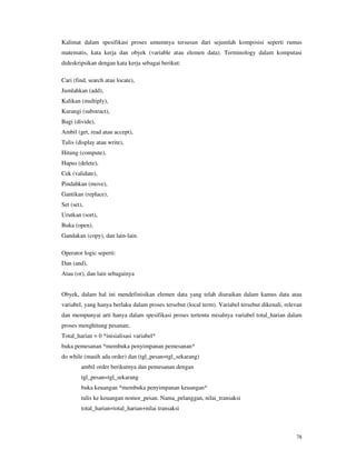 78
Kalimat dalam spesifikasi proses umumnya tersusun dari sejumlah komposisi seperti rumus
matematis, kata kerja dan obyek (variable atau elemen data). Terminology dalam komputasi
dideskripsikan dengan kata kerja sebagai berikut:
Cari (find, search atau locate),
Jumlahkan (add),
Kalikan (multiply),
Kurangi (substract),
Bagi (divide),
Ambil (get, read atau accept),
Tulis (display atau write),
Hitung (compute),
Hapus (delete),
Cek (validate),
Pindahkan (move),
Gantikan (replace),
Set (set),
Urutkan (sort),
Buka (open),
Gandakan (copy), dan lain-lain.
Operator logic seperti:
Dan (and),
Atau (or), dan lain sebagainya
Obyek, dalam hal ini mendefinisikan elemen data yang telah diuraikan dalam kamus data atau
variabel, yang hanya berlaku dalam proses tersebut (local term). Variabel tersebut dikenali, relevan
dan mempunyai arti hanya dalam spesifikasi proses tertentu misalnya variabel total_harian dalam
proses menghitung pesanan;
Total_harian = 0 *inisialisasi variabel*
buka pemesanan *membuka penyimpanan pemesanan*
do while (masih ada order) dan (tgl_pesan=tgl_sekarang)
ambil order berikutnya dan pemesanan dengan
tgl_pesan=tgl_sekarang
buka keuangan *membuka penyimpanan keuangan*
tulis ke keuangan nomor_pesan. Nama_pelanggan, nilai_transaksi
total_harian=total_harian+nilai transaksi
 