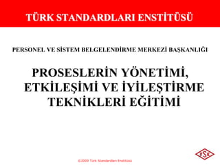 ©2009 Türk Standardları Enstitüsü
1
TÜRK STANDARDLARI ENSTİTÜSÜ
PERSONEL VE SİSTEM BELGELENDİRME MERKEZİ BAŞKANLIĞI
PROSESLERİN YÖNETİMİ,
ETKİLEŞİMİ VE İYİLEŞTİRME
TEKNİKLERİ EĞİTİMİ
 