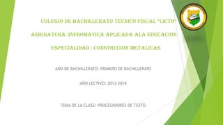 COLEGIO DE BACHILLERATO TECNICO FISCAL “LICTO”
ASIGNATURA :INFROMATICA APLICADA ALA EDUCACION
ESPECIALIDAD : CONSTRUCION METALICAS

AÑO DE BACHILLERATO: PRIMERO DE BACHILLERATO
AÑO LECTIVO: 2013-2014

TEMA DE LA CLASE: PROCESADORES DE TEXTO

 