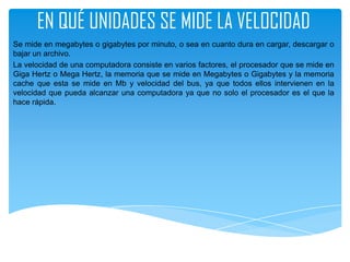 EN QUÉ UNIDADES SE MIDE LA VELOCIDAD
Se mide en megabytes o gigabytes por minuto, o sea en cuanto dura en cargar, descargar o
bajar un archivo.
La velocidad de una computadora consiste en varios factores, el procesador que se mide en
Giga Hertz o Mega Hertz, la memoria que se mide en Megabytes o Gigabytes y la memoria
cache que esta se mide en Mb y velocidad del bus, ya que todos ellos intervienen en la
velocidad que pueda alcanzar una computadora ya que no solo el procesador es el que la
hace rápida.
 
