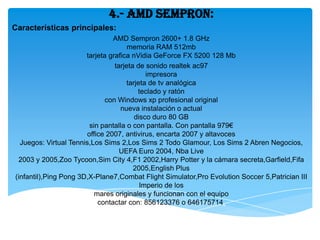 4.- AMD Sempron:
Características principales:
                                 AMD Sempron 2600+ 1.8 GHz
                                      memoria RAM 512mb
                       tarjeta grafica nVidia GeForce FX 5200 128 Mb
                                 tarjeta de sonido realtek ac97
                                             impresora
                                      tarjeta de tv analógica
                                          teclado y ratón
                              con Windows xp profesional original
                                   nueva instalación o actual
                                         disco duro 80 GB
                         sin pantalla o con pantalla. Con pantalla 979€
                        office 2007, antivirus, encarta 2007 y altavoces
  Juegos: Virtual Tennis,Los Sims 2,Los Sims 2 Todo Glamour, Los Sims 2 Abren Negocios,
                                   UEFA Euro 2004, Nba Live
 2003 y 2005,Zoo Tycoon,Sim City 4,F1 2002,Harry Potter y la cámara secreta,Garfield,Fifa
                                        2005,English Plus
(infantil),Ping Pong 3D,X-Plane7,Combat Flight Simulator,Pro Evolution Soccer 5,Patrician III
                                           Imperio de los
                           mares originales y funcionan con el equipo
                            contactar con: 856123376 o 646175714.
 