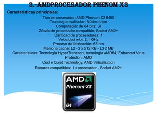 3.-AMDProcesador PHENOM X3
Características principales:
                     Tipo de procesador: AMD Phenom X3 8450
                         Tecnología multipolar: Núcleo triple
                             Computación de 64 bits: Sí
                   Zócalo de procesador compatible: Socket AM2+
                            Cantidad de procesadores: 1
                               Velocidad reloj: 2.1 GHz
                           Proceso de fabricación: 65 nm
                     Memoria caché: L2 - 3 x 512 KB - L3 2 MB
  Características: Tecnología HyperTransport, tecnología AMD64, Enhanced Virus
                                   Protection, AMD
                     Cool n Quiet Technology, AMD Virtualization
                Ranuras compatibles: 1 x procesador - Socket AM2+
 