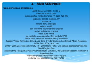 4.- AMD Sempron:
Características principales:
                                 AMD Sempron 2600+ 1.8 GHz
                                      memoria RAM 512mb
                       tarjeta grafica nVidia GeForce FX 5200 128 Mb
                                 tarjeta de sonido realtek ac97
                                             impresora
                                      tarjeta de tv analógica
                                          teclado y ratón
                              con Windows xp profesional original
                                   nueva instalación o actual
                                         disco duro 80 GB
                         sin pantalla o con pantalla. Con pantalla 979€
                        office 2007, antivirus, encarta 2007 y altavoces
  Juegos: Virtual Tennis,Los Sims 2,Los Sims 2 Todo Glamour, Los Sims 2 Abren Negocios,
                                   UEFA Euro 2004, Nba Live
 2003 y 2005,Zoo Tycoon,Sim City 4,F1 2002,Harry Potter y la cámara secreta,Garfield,Fifa
                                        2005,English Plus
(infantil),Ping Pong 3D,X-Plane7,Combat Flight Simulator,Pro Evolution Soccer 5,Patrician III
                                           Imperio de los
                           mares originales y funcionan con el equipo
                            contactar con: 856123376 o 646175714.
 