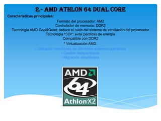 2.- AMD Athlon 64 Dual Core
Características principales:
                               Formato del procesador: AM2
                              Controlador de memoria: DDR2
  Tecnología AMD Cool&Quiet: reduce el ruido del sistema de ventilación del procesador
                       Tecnología "SOI": evita pérdidas de energía
                                   Compatible con DDR2
                                    * Virtualización AMD:
               - Utilización simultánea de diferentes sistemas operativos
                                 - Gestión independiente
                                  - Migración simplificada
 