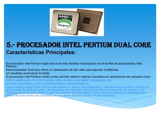 5.- Procesador INTEL Pentium Dual Core
Características Principales:
El procesador Intel Pentium dual-core es la más reciente incorporación en la familia de procesadores Intel
Pentium.
Este procesador dual-core ofrece un desempeño de alto valor para ejecutar multitareas.
Un resultado audiovisual increíble.
El procesador Intel Pentium doble núcleo permite obtener mejores resultados en aplicaciones tan pesadas como:
CAO, modelización 2D y 3D, montaje vídeo, música y foto digital, videojuegos, etc.
Un chip más perfecto, para un funcionamiento más racionalizado
La tecnología Intel® Smart Caché hace posible un diseño más inteligente y más eficaz de la caché y del bus, lo
que incrementa el desempeño y la capacidad de respuesta, además de reducir el consumo de energía. Los
números de procesador Intel® no son una medida del desempeño. Estos números distinguen características
dentro de cada familia de procesadores y no entre distintas familias de procesadores.
 