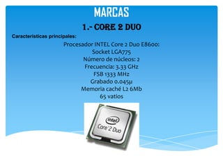 MARCAS
                               1.- Core 2 duo
Características principales:
                      Procesador INTEL Core 2 Duo E8600:
                                Socket LGA775
                             Número de núcleos: 2
                             Frecuencia: 3.33 GHz
                                FSB 1333 MHz
                               Grabado 0.045µ
                            Memoria caché L2 6Mb
                                   65 vatios
 