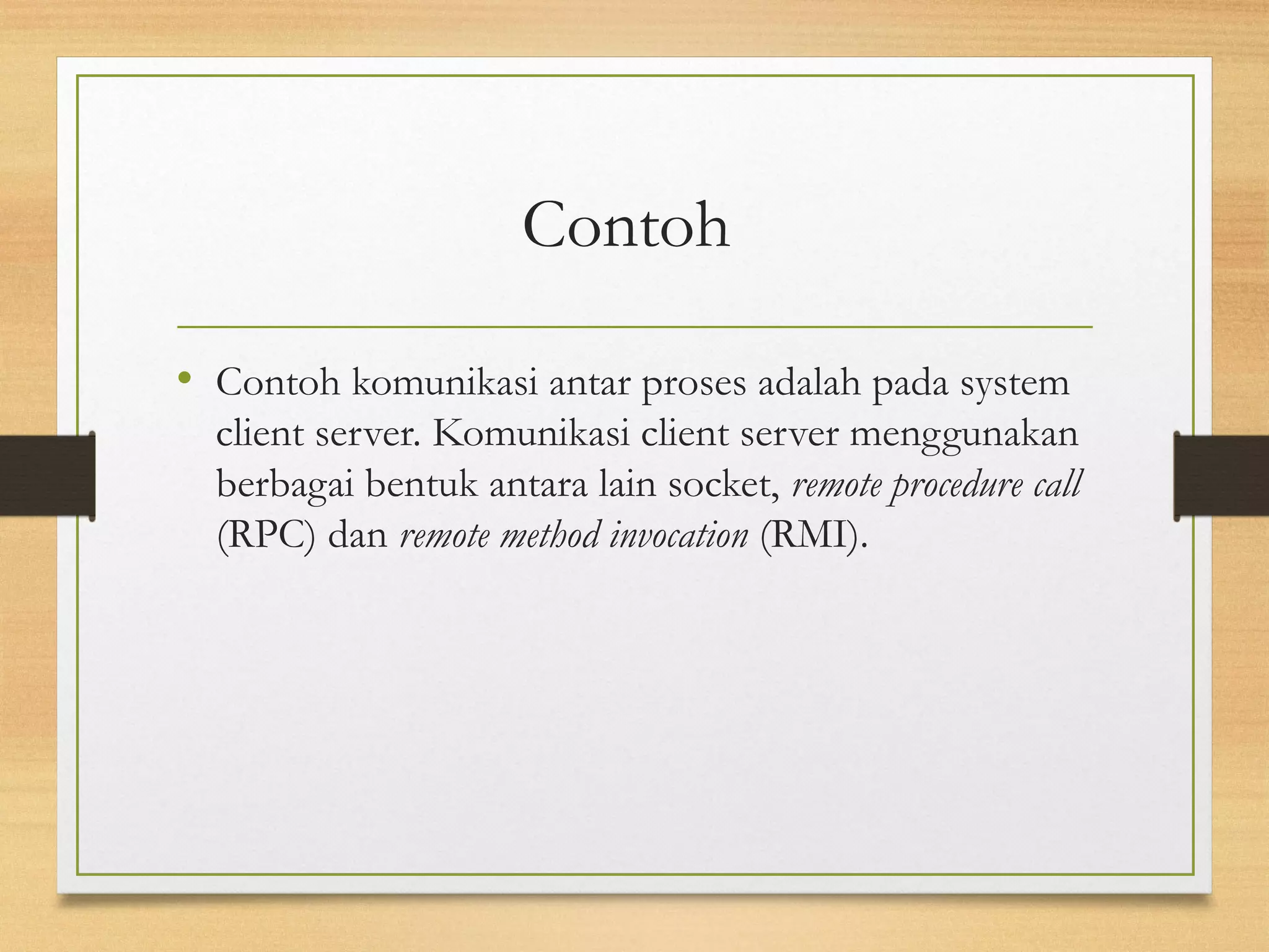 Contoh 
• Contoh komunikasi antar proses adalah pada system 
client server. Komunikasi client server menggunakan 
berbagai bentuk antara lain socket, remote procedure call 
(RPC) dan remote method invocation (RMI). 
 