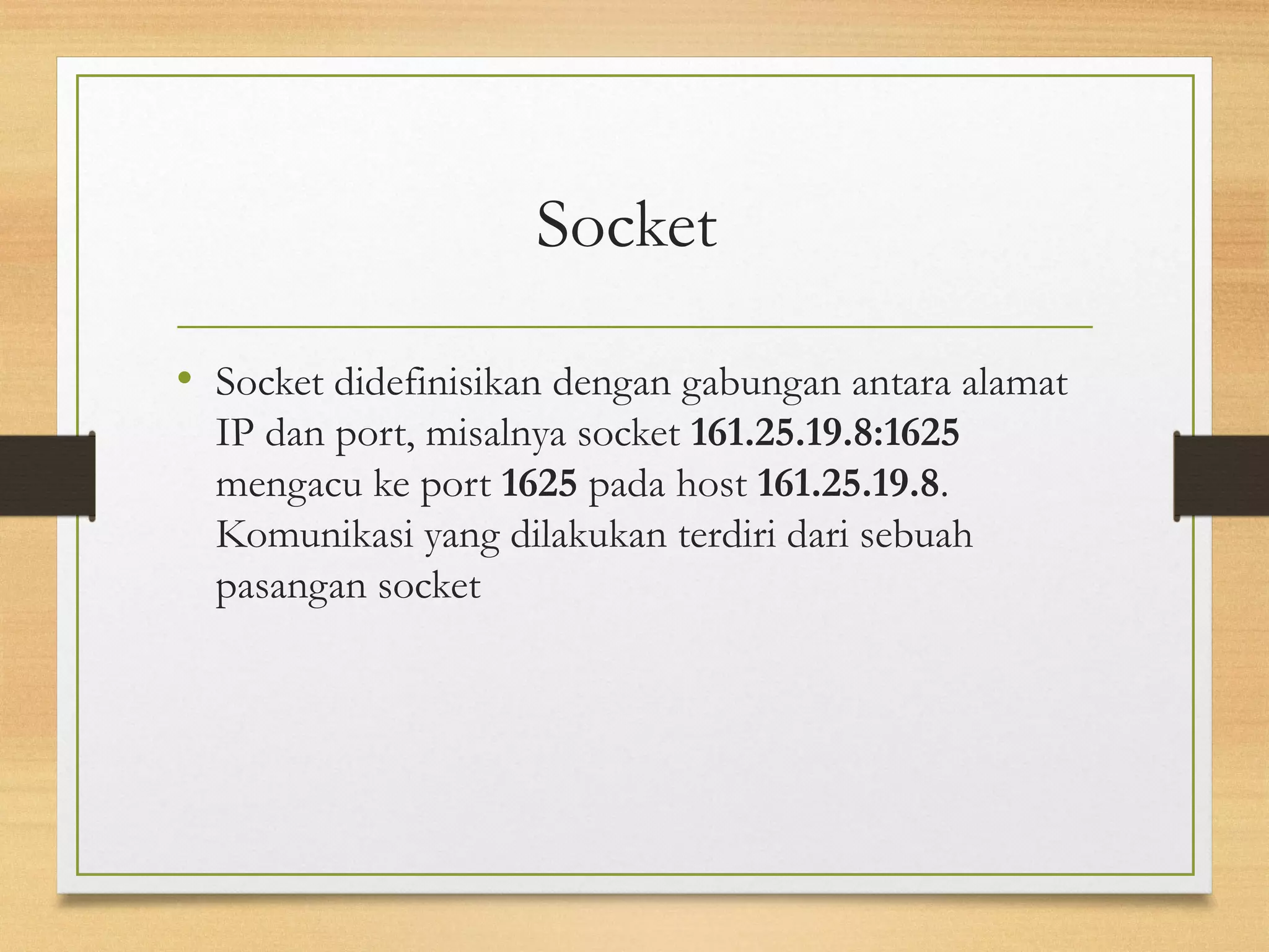 Socket 
• Socket didefinisikan dengan gabungan antara alamat 
IP dan port, misalnya socket 161.25.19.8:1625 
mengacu ke port 1625 pada host 161.25.19.8. 
Komunikasi yang dilakukan terdiri dari sebuah 
pasangan socket 
 