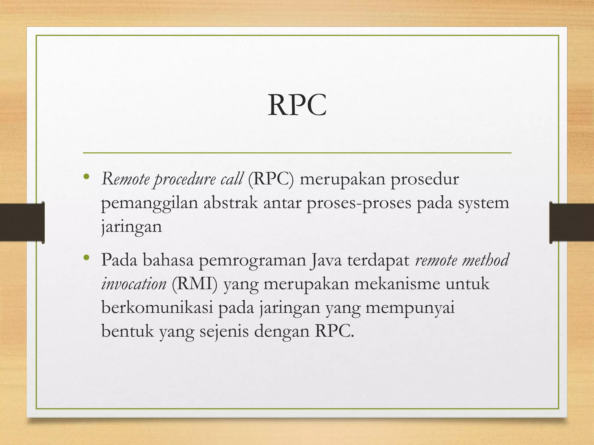 RPC 
• Remote procedure call (RPC) merupakan prosedur 
pemanggilan abstrak antar proses-proses pada system 
jaringan 
• Pada bahasa pemrograman Java terdapat remote method 
invocation (RMI) yang merupakan mekanisme untuk 
berkomunikasi pada jaringan yang mempunyai 
bentuk yang sejenis dengan RPC. 
 