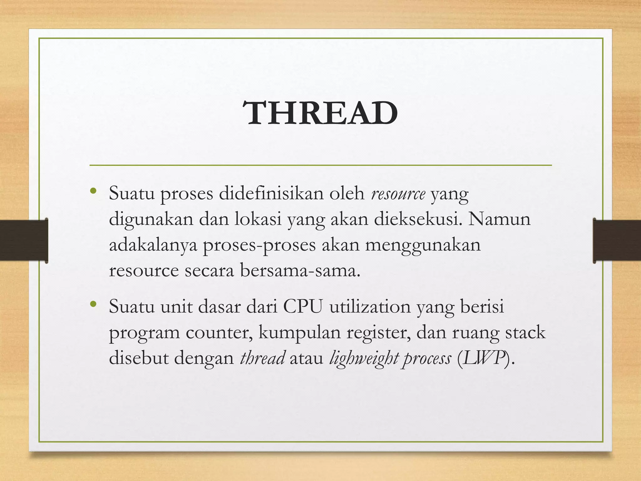 THREAD 
• Suatu proses didefinisikan oleh resource yang 
digunakan dan lokasi yang akan dieksekusi. Namun 
adakalanya proses-proses akan menggunakan 
resource secara bersama-sama. 
• Suatu unit dasar dari CPU utilization yang berisi 
program counter, kumpulan register, dan ruang stack 
disebut dengan thread atau lighweight process (LWP). 
 