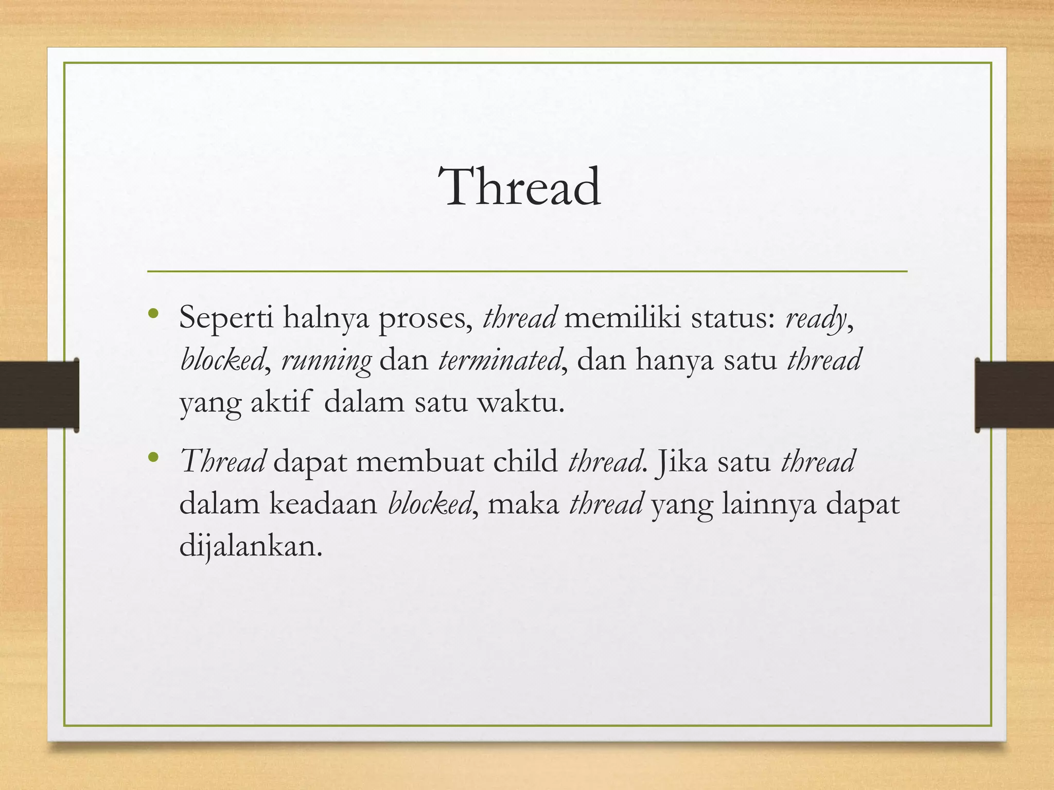 Thread 
• Seperti halnya proses, thread memiliki status: ready, 
blocked, running dan terminated, dan hanya satu thread 
yang aktif dalam satu waktu. 
• Thread dapat membuat child thread. Jika satu thread 
dalam keadaan blocked, maka thread yang lainnya dapat 
dijalankan. 
 