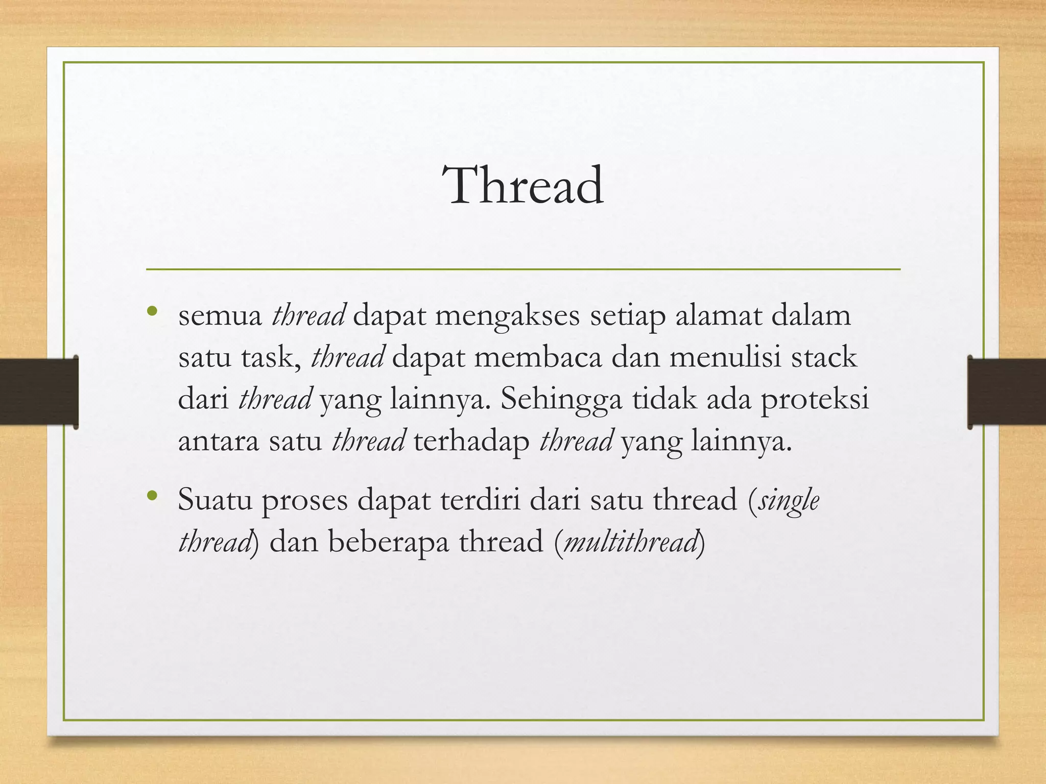 Thread 
• semua thread dapat mengakses setiap alamat dalam 
satu task, thread dapat membaca dan menulisi stack 
dari thread yang lainnya. Sehingga tidak ada proteksi 
antara satu thread terhadap thread yang lainnya. 
• Suatu proses dapat terdiri dari satu thread (single 
thread) dan beberapa thread (multithread) 
 