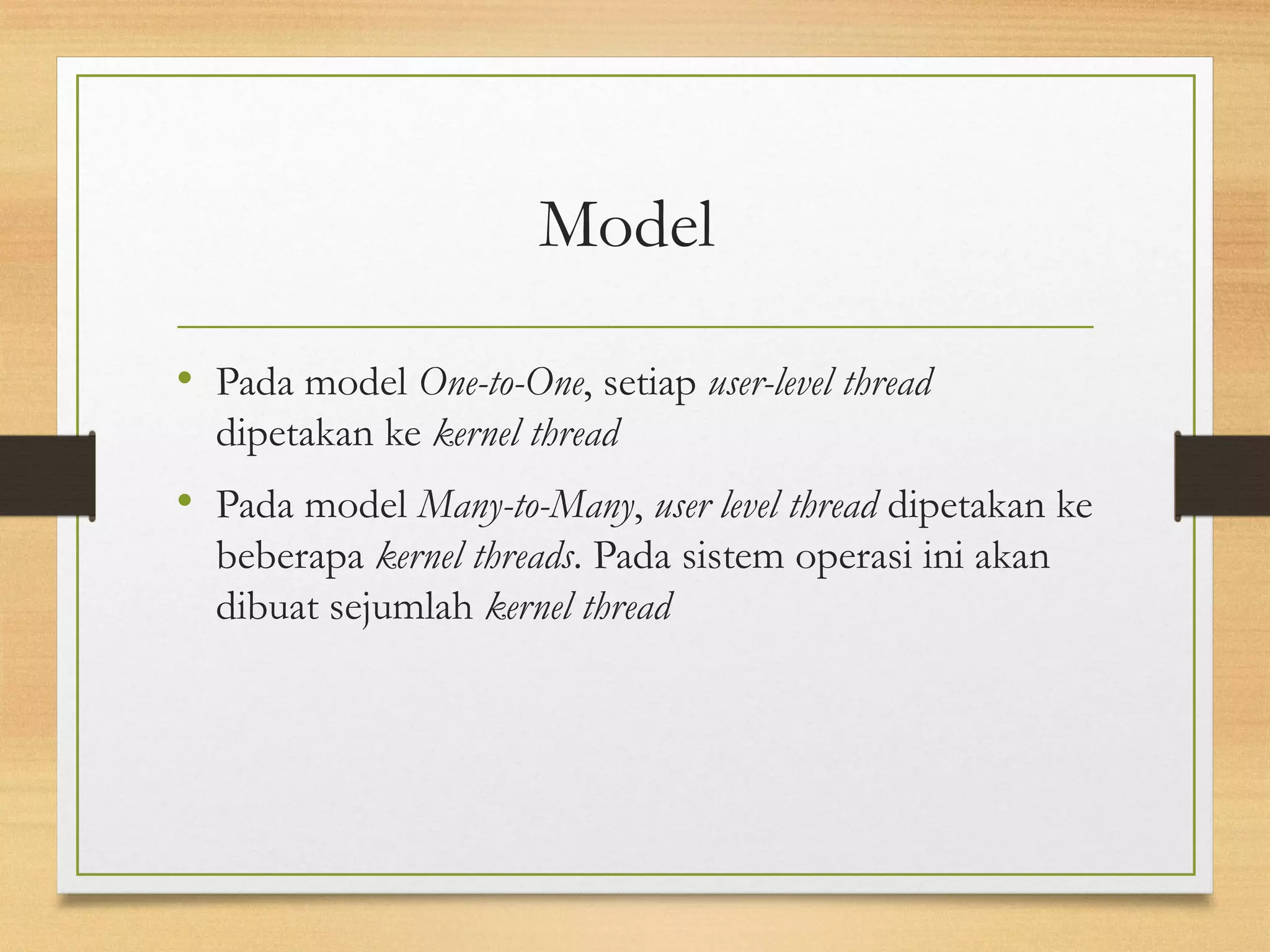 Model 
• Pada model One-to-One, setiap user-level thread 
dipetakan ke kernel thread 
• Pada model Many-to-Many, user level thread dipetakan ke 
beberapa kernel threads. Pada sistem operasi ini akan 
dibuat sejumlah kernel thread 
 