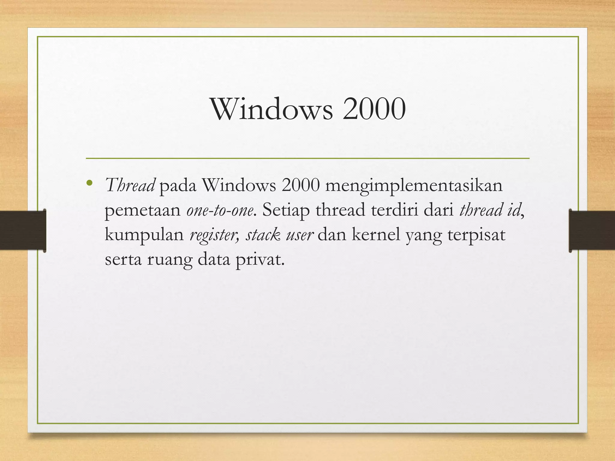 Windows 2000 
• Thread pada Windows 2000 mengimplementasikan 
pemetaan one-to-one. Setiap thread terdiri dari thread id, 
kumpulan register, stack user dan kernel yang terpisat 
serta ruang data privat. 
 