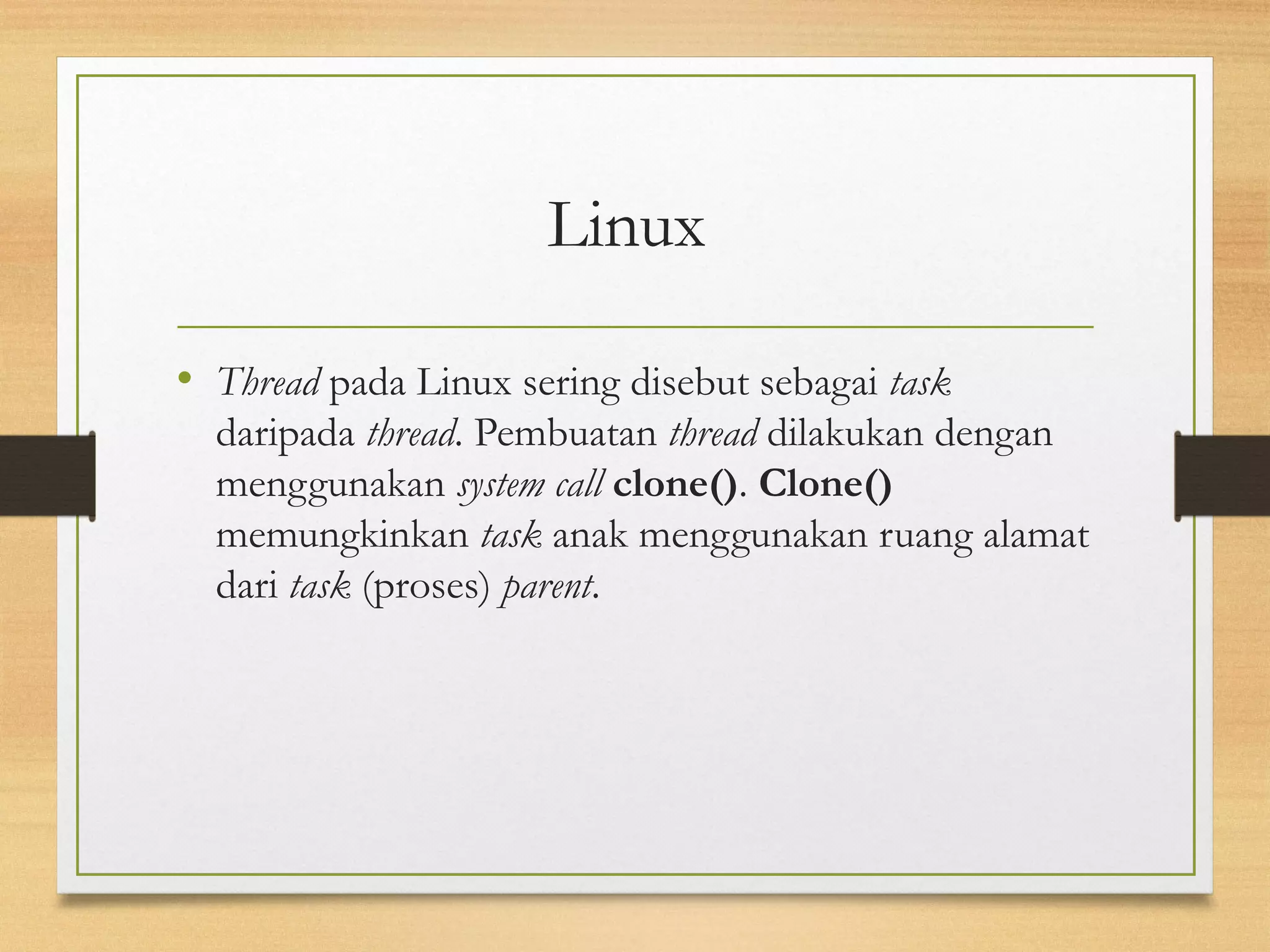 Linux 
• Thread pada Linux sering disebut sebagai task 
daripada thread. Pembuatan thread dilakukan dengan 
menggunakan system call clone(). Clone() 
memungkinkan task anak menggunakan ruang alamat 
dari task (proses) parent. 
 