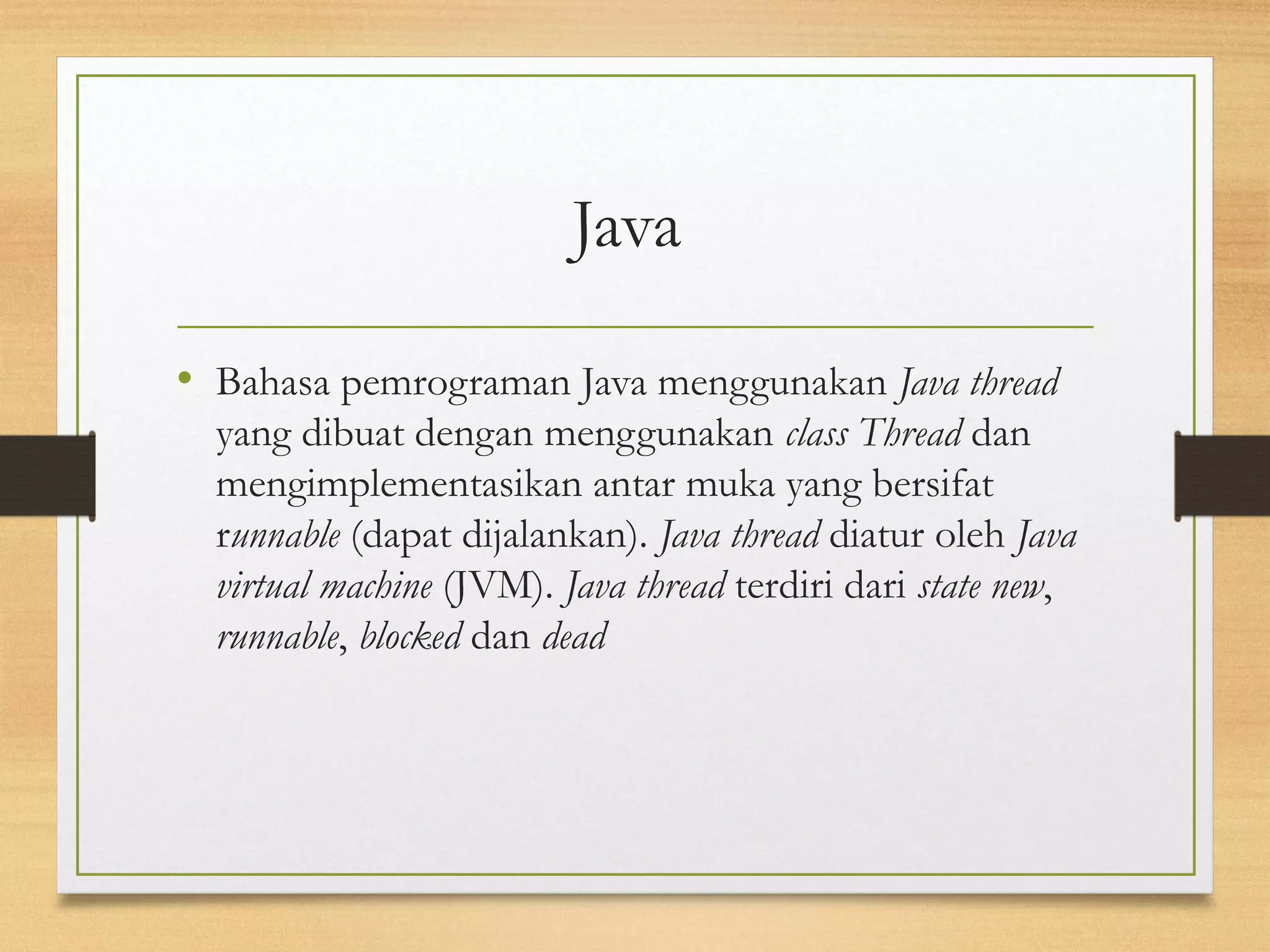 Java 
• Bahasa pemrograman Java menggunakan Java thread 
yang dibuat dengan menggunakan class Thread dan 
mengimplementasikan antar muka yang bersifat 
runnable (dapat dijalankan). Java thread diatur oleh Java 
virtual machine (JVM). Java thread terdiri dari state new, 
runnable, blocked dan dead 
 