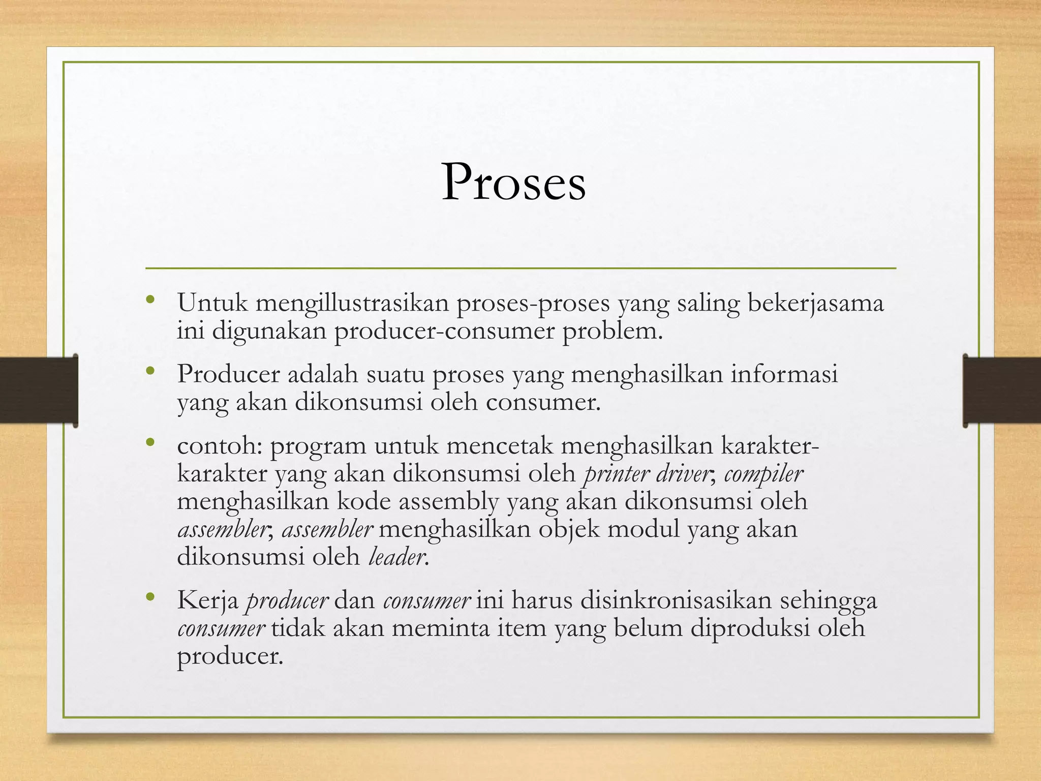 Proses 
• Untuk mengillustrasikan proses-proses yang saling bekerjasama 
ini digunakan producer-consumer problem. 
• Producer adalah suatu proses yang menghasilkan informasi 
yang akan dikonsumsi oleh consumer. 
• contoh: program untuk mencetak menghasilkan karakter-karakter 
yang akan dikonsumsi oleh printer driver; compiler 
menghasilkan kode assembly yang akan dikonsumsi oleh 
assembler; assembler menghasilkan objek modul yang akan 
dikonsumsi oleh leader. 
• Kerja producer dan consumer ini harus disinkronisasikan sehingga 
consumer tidak akan meminta item yang belum diproduksi oleh 
producer. 
 