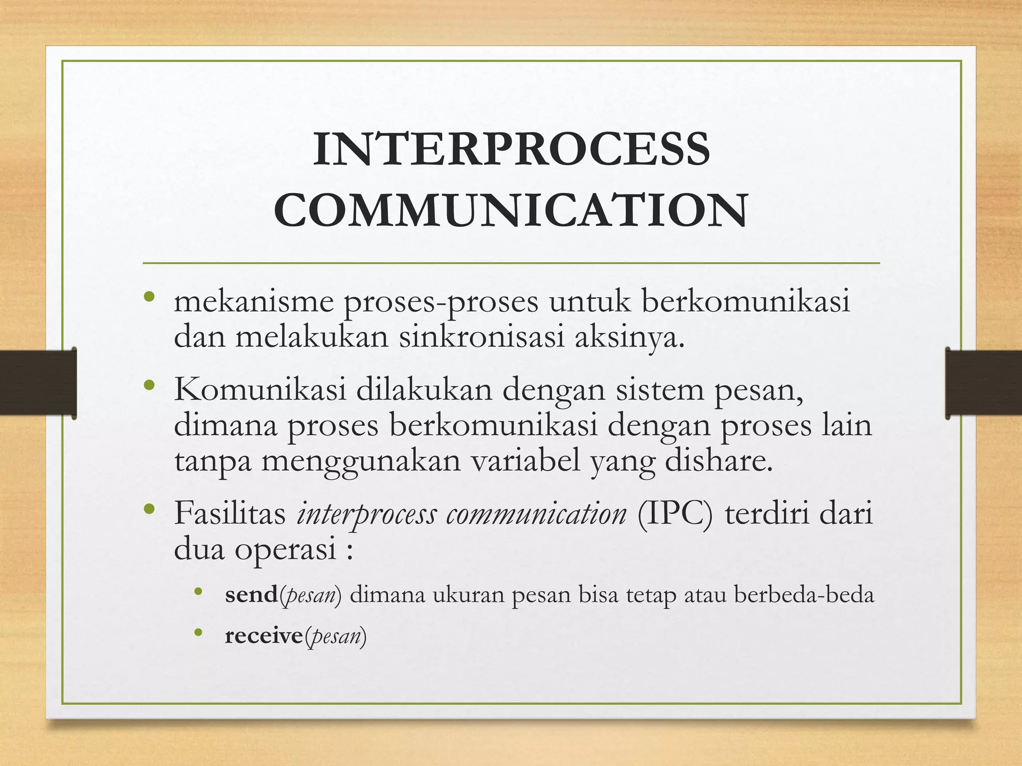 INTERPROCESS 
COMMUNICATION 
• mekanisme proses-proses untuk berkomunikasi 
dan melakukan sinkronisasi aksinya. 
• Komunikasi dilakukan dengan sistem pesan, 
dimana proses berkomunikasi dengan proses lain 
tanpa menggunakan variabel yang dishare. 
• Fasilitas interprocess communication (IPC) terdiri dari 
dua operasi : 
• send(pesan) dimana ukuran pesan bisa tetap atau berbeda-beda 
• receive(pesan) 
 