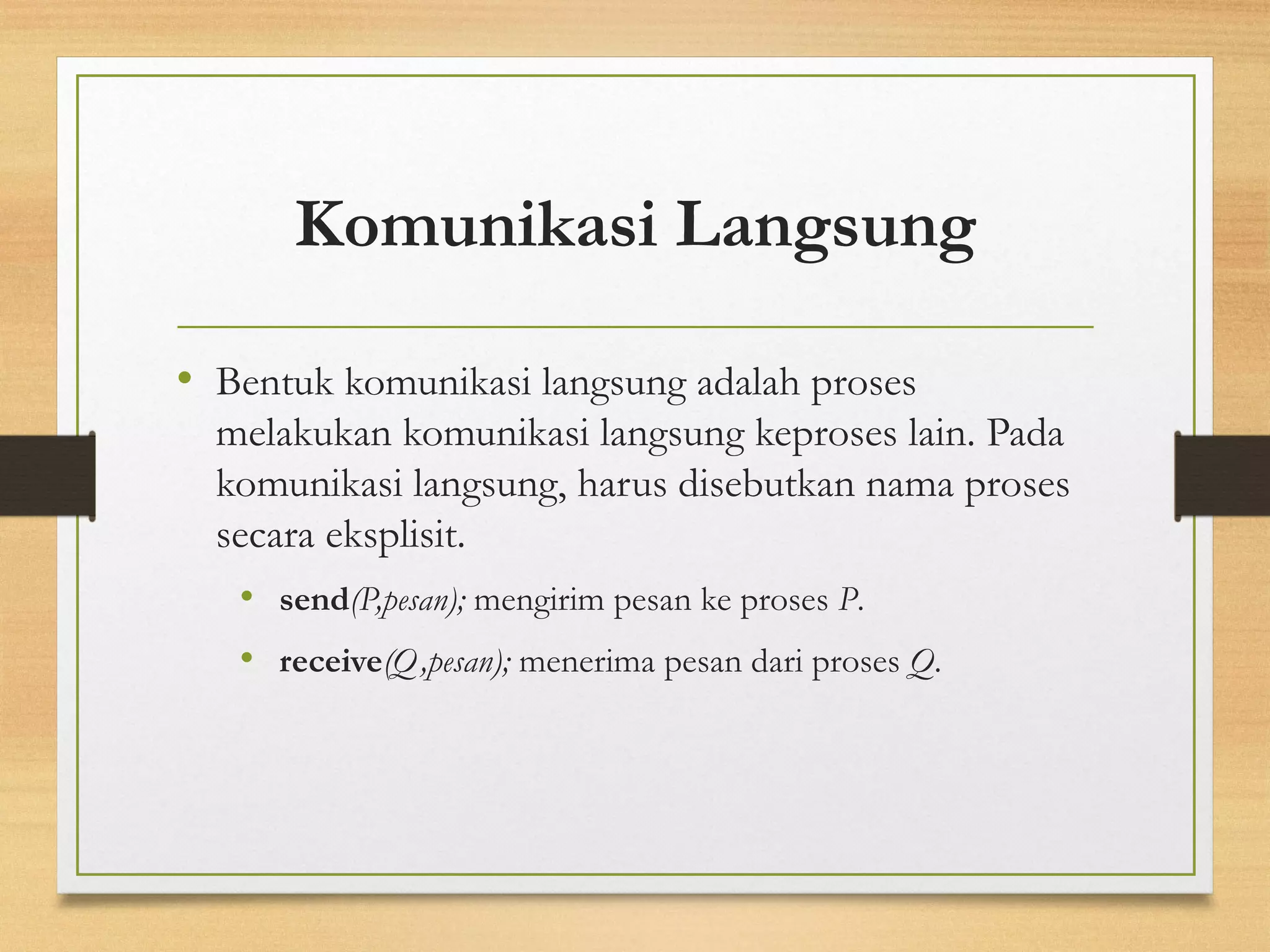 Komunikasi Langsung 
• Bentuk komunikasi langsung adalah proses 
melakukan komunikasi langsung keproses lain. Pada 
komunikasi langsung, harus disebutkan nama proses 
secara eksplisit. 
• send(P,pesan); mengirim pesan ke proses P. 
• receive(Q,pesan); menerima pesan dari proses Q. 
 