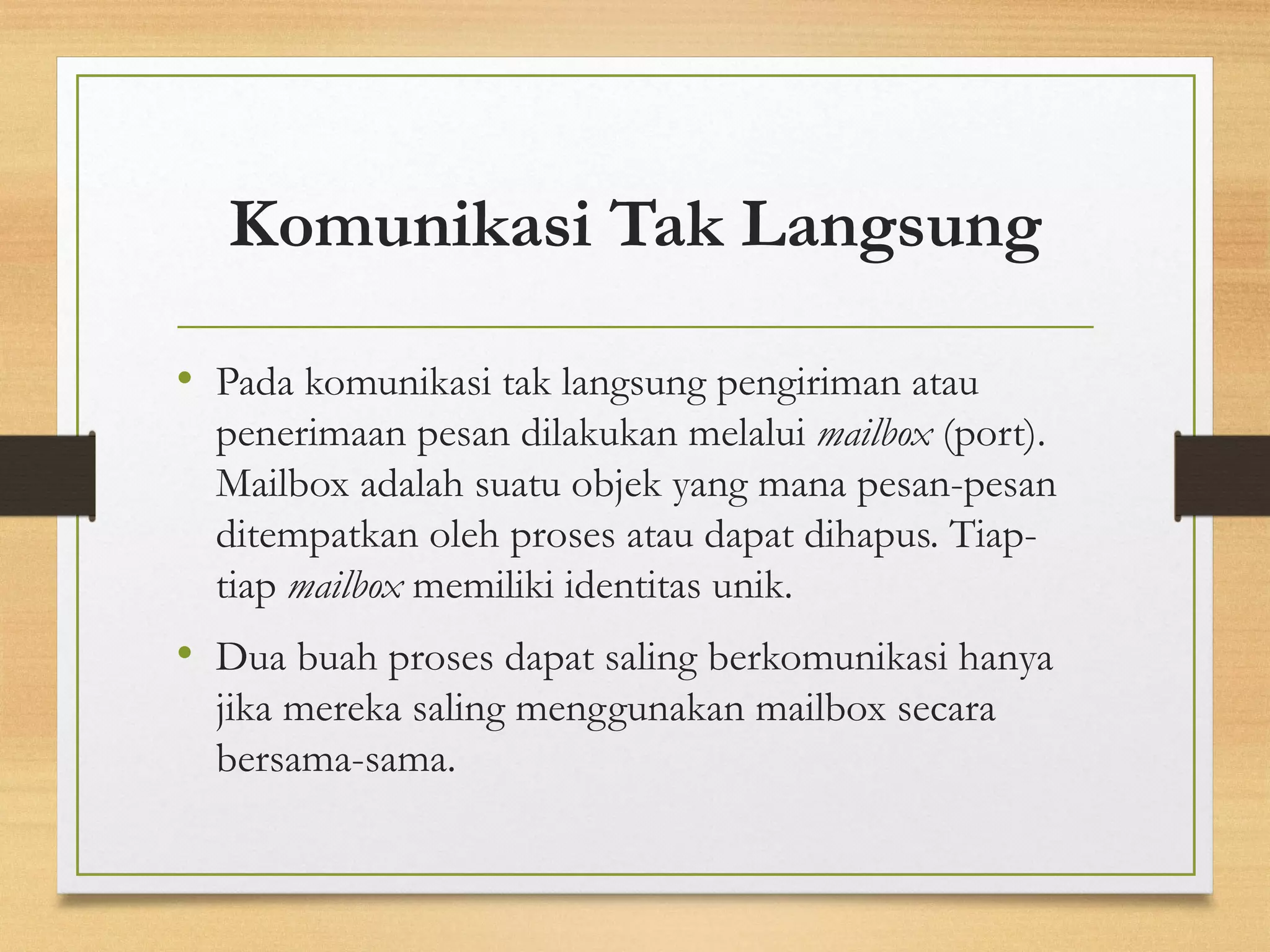 Komunikasi Tak Langsung 
• Pada komunikasi tak langsung pengiriman atau 
penerimaan pesan dilakukan melalui mailbox (port). 
Mailbox adalah suatu objek yang mana pesan-pesan 
ditempatkan oleh proses atau dapat dihapus. Tiap-tiap 
mailbox memiliki identitas unik. 
• Dua buah proses dapat saling berkomunikasi hanya 
jika mereka saling menggunakan mailbox secara 
bersama-sama. 
 