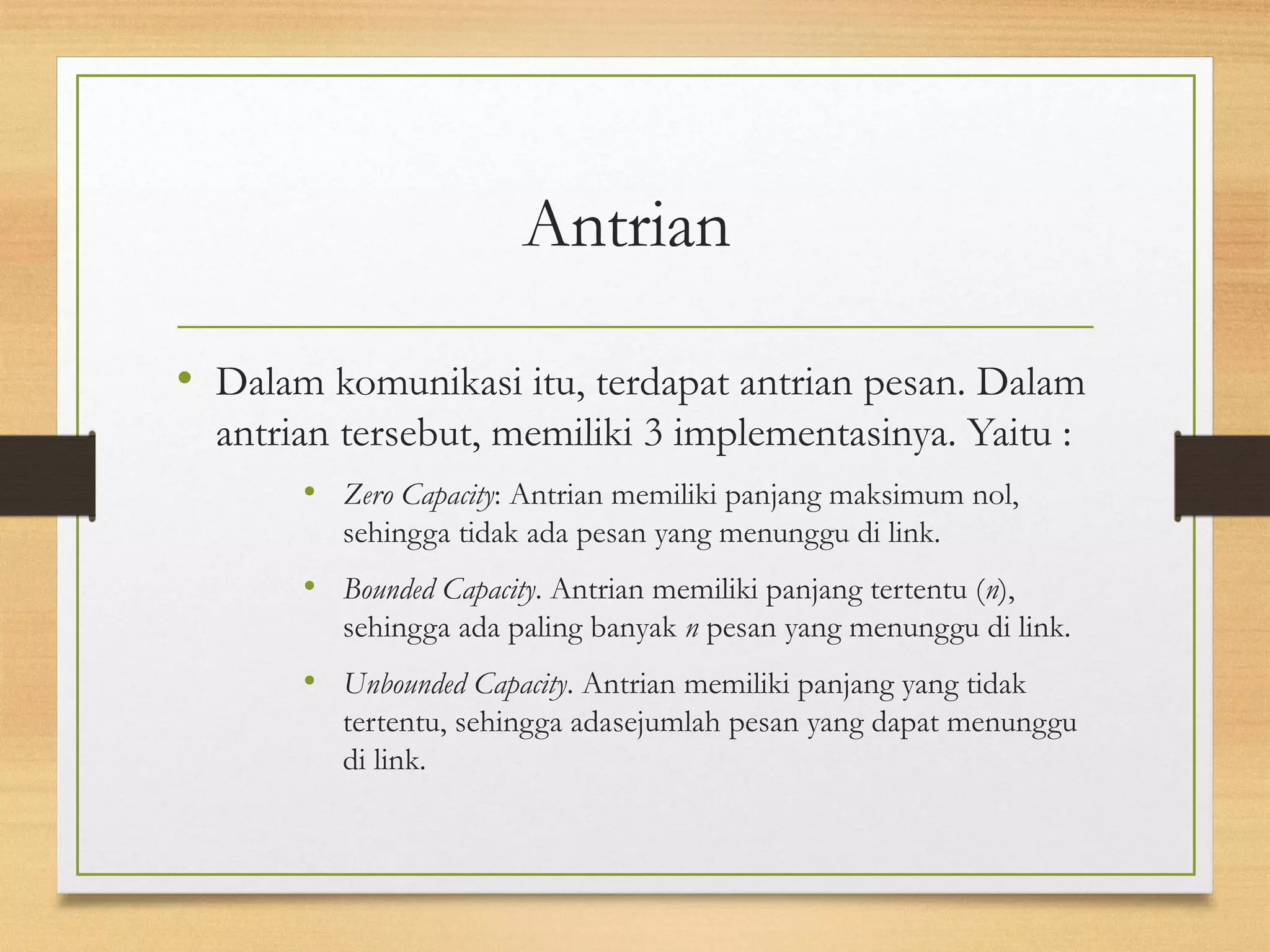 Antrian 
• Dalam komunikasi itu, terdapat antrian pesan. Dalam 
antrian tersebut, memiliki 3 implementasinya. Yaitu : 
• Zero Capacity: Antrian memiliki panjang maksimum nol, 
sehingga tidak ada pesan yang menunggu di link. 
• Bounded Capacity. Antrian memiliki panjang tertentu (n), 
sehingga ada paling banyak n pesan yang menunggu di link. 
• Unbounded Capacity. Antrian memiliki panjang yang tidak 
tertentu, sehingga adasejumlah pesan yang dapat menunggu 
di link. 
 