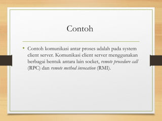 Contoh 
• Contoh komunikasi antar proses adalah pada system 
client server. Komunikasi client server menggunakan 
berbagai bentuk antara lain socket, remote procedure call 
(RPC) dan remote method invocation (RMI). 
 