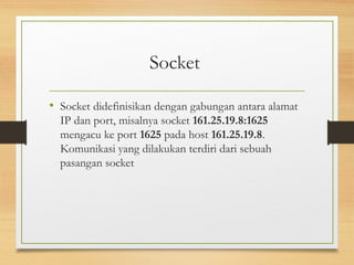 Socket 
• Socket didefinisikan dengan gabungan antara alamat 
IP dan port, misalnya socket 161.25.19.8:1625 
mengacu ke port 1625 pada host 161.25.19.8. 
Komunikasi yang dilakukan terdiri dari sebuah 
pasangan socket 
 