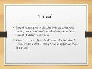 Thread 
• Seperti halnya proses, thread memiliki status: ready, 
blocked, running dan terminated, dan hanya satu thread 
yang aktif dalam satu waktu. 
• Thread dapat membuat child thread. Jika satu thread 
dalam keadaan blocked, maka thread yang lainnya dapat 
dijalankan. 
 
