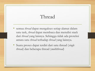 Thread 
• semua thread dapat mengakses setiap alamat dalam 
satu task, thread dapat membaca dan menulisi stack 
dari thread yang lainnya. Sehingga tidak ada proteksi 
antara satu thread terhadap thread yang lainnya. 
• Suatu proses dapat terdiri dari satu thread (single 
thread) dan beberapa thread (multithread) 
 