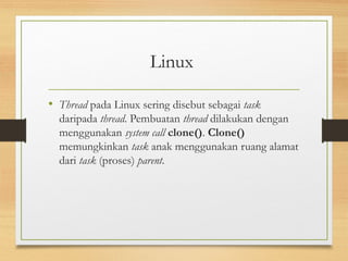 Linux 
• Thread pada Linux sering disebut sebagai task 
daripada thread. Pembuatan thread dilakukan dengan 
menggunakan system call clone(). Clone() 
memungkinkan task anak menggunakan ruang alamat 
dari task (proses) parent. 
 