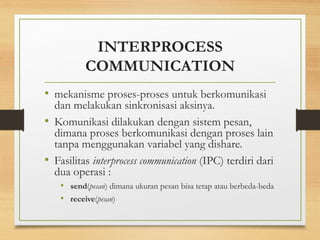 INTERPROCESS 
COMMUNICATION 
• mekanisme proses-proses untuk berkomunikasi 
dan melakukan sinkronisasi aksinya. 
• Komunikasi dilakukan dengan sistem pesan, 
dimana proses berkomunikasi dengan proses lain 
tanpa menggunakan variabel yang dishare. 
• Fasilitas interprocess communication (IPC) terdiri dari 
dua operasi : 
• send(pesan) dimana ukuran pesan bisa tetap atau berbeda-beda 
• receive(pesan) 
 
