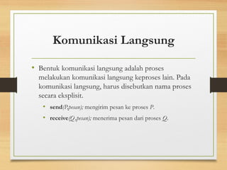 Komunikasi Langsung 
• Bentuk komunikasi langsung adalah proses 
melakukan komunikasi langsung keproses lain. Pada 
komunikasi langsung, harus disebutkan nama proses 
secara eksplisit. 
• send(P,pesan); mengirim pesan ke proses P. 
• receive(Q,pesan); menerima pesan dari proses Q. 
 
