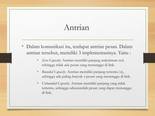 Antrian 
• Dalam komunikasi itu, terdapat antrian pesan. Dalam 
antrian tersebut, memiliki 3 implementasinya. Yaitu : 
• Zero Capacity: Antrian memiliki panjang maksimum nol, 
sehingga tidak ada pesan yang menunggu di link. 
• Bounded Capacity. Antrian memiliki panjang tertentu (n), 
sehingga ada paling banyak n pesan yang menunggu di link. 
• Unbounded Capacity. Antrian memiliki panjang yang tidak 
tertentu, sehingga adasejumlah pesan yang dapat menunggu 
di link. 
 