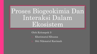Proses Biogeokimia Dan
Interaksi Dalam
Ekosistem
Oleh Kelompok 5:
1. Khotimatul Khusna
2. Siti Nikmatul Karimah
 