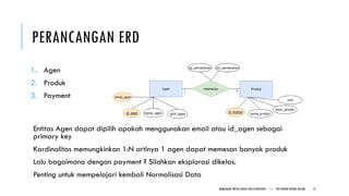 PERANCANGAN ERD
1. Agen
2. Produk
3. Payment
Entitas Agen dapat dipilih apakah menggunakan email atau id_agen sebagai
primary key
Kardinalitas memungkinkan 1:N artinya 1 agen dapat memesan banyak produk
Lalu bagaimana dengan payment ? Silahkan eksplorasi dikelas.
Penting untuk mempelajari kembali Normalisasi Data
MEMAHAMI PROSES BISNIS DAN FLOWCHART || POLITEKNIK NEGERI BATAM 12
 