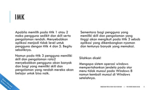 IMK
Apabila memilih pada titik 1 atau 2
maka pengguna sedikit dan skill serta
pengalaman rendah. Menyebabkan
aplikasi menjadi tidak level untuk
pengguna dengan titik 4 dan 5. Begitu
sebaliknya.
Namun pada titik 3 pengguna memiliki
skill dan pengalaman rata2
menyebabkan pengguna akan banyak
dan bagi yang memiliki skill dan
pengalaman yang rendah mereka akan
belajar untuk bisa naik.
Sementara bagi pengguna yang
memiliki skill dan pengalaman yang
tinggi akan mengikuti pada titik 3 sebab
aplikasi yang dikembangkan nyaman
dan tentunya banyak yang memakai.
Silahkan dicek!
Mengapa sistem operasi windows
mempertahankan jendela pada star
menu tidak muncul pada Windows 8
namun kembali muncul di Windows
setelahnya.
MEMAHAMI PROSES BISNIS DAN FLOWCHART || POLITEKNIK NEGERI BATAM 15
 