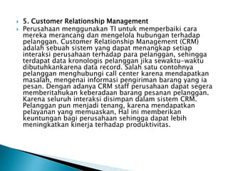  5. Customer Relationship Management
 Perusahaan menggunakan TI untuk memperbaiki cara
mereka merancang dan mengelola hubungan terhadap
pelanggan. Customer Relationship Management (CRM)
adalah sebuah sistem yang dapat menangkap setiap
interaksi perusahaan terhadap para pelanggan, sehingga
terdapat data kronologis pelanggan jika sewaktu-waktu
dibutuhkankarena data record. Salah satu contohnya
pelanggan menghubungi call center karena mendapatkan
masalah, mengenai informasi pengiriman barang yang ia
pesan. Dengan adanya CRM staff perusahaan dapat segera
memberitahukan keberadaan barang pesanan pelanggan.
Karena seluruh interaksi disimpan dalam sistem CRM.
Pelanggan pun menjadi tenang, karena mendapatkan
pelayanan yang memuaskan, Hal ini memberikan
keuntungan bagi perusahaan sehingga dapat lebih
meningkatkan kinerja terhadap produktivitas.
 