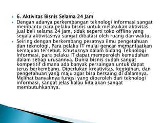  6. Aktivitas Bisnis Selama 24 Jam
 Dengan adanya perkembangan teknologi informasi sangat
membantu para pelaku bisnis untuk melakukan aktivitas
jual beli selama 24 jam, tidak seperti toko offline yang
segala aktivitasnya sangat dibatasi oleh ruang dan waktu.
 Seiring dengan berkembang pesatnya ilmu pengetahuan
dan teknologi, Para pelaku IT mulai gencar memanfaatkan
kemajuan tersebut. Khususnya dalam bidang Teknologi
Informasi, para pelaku IT dapat memperoleh kemudahan
dalam setiap urusannya. Dunia bisnis sudah sangat
kompetitif dimana ada banyak persaingan untuk dapat
terus berkembang. Diperlukan kreativitas, kegigihan, dan
pengetahuan yang maju agar bisa bersaing di dalamnya.
Melihat banyaknya fungsi yang diperoleh dari teknologi
informasi, sangat jelas kalau kita akan sangat
membutuhkannya.
 
