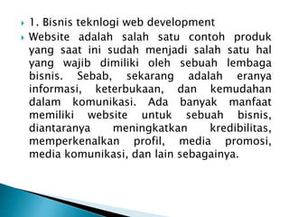  1. Bisnis teknlogi web development
 Website adalah salah satu contoh produk
yang saat ini sudah menjadi salah satu hal
yang wajib dimiliki oleh sebuah lembaga
bisnis. Sebab, sekarang adalah eranya
informasi, keterbukaan, dan kemudahan
dalam komunikasi. Ada banyak manfaat
memiliki website untuk sebuah bisnis,
diantaranya meningkatkan kredibilitas,
memperkenalkan profil, media promosi,
media komunikasi, dan lain sebagainya.
 