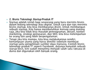  2. Bisnis Teknologi Startup Produk IT
 Startup adalah istilah bagi seseorang yang baru merintis bisnis
dalam bidang teknologi atau digital. Untuk cara dan tips merintis
bisnis startup, kita bisa membacanya disini. Untuk membangun
sebuah startup, Kita hanya membutuhkan konsep yang matang
saja. Jika kita tidak bisa masalah pemrograman, desain, konten
marketing, strategi pemasaran, dan SEO, kita bisa melemparkan
ke orang lain yang lebih berpengalaman.
 Tetapi jika kita mampu, kita bisa melakukannya sendiri,
kemampuan utama yang harus dimiliki sebelum membuat
startup yaitu pengelolaan sumber daya manusia. Contoh bisnis
teknologi produk IT seperti Facebook, dulunya hanyalah sebuah
starup kecil, kini sudah menjelma menjadi salah satu raksasa di
dunia dan digunakan oleh banyak orang.
 